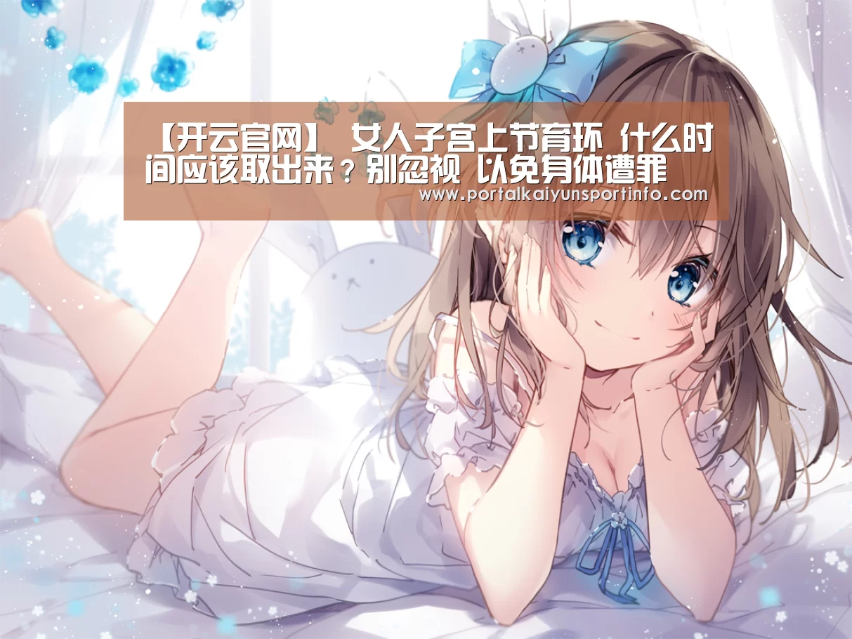 【开云官网】
女人子宫上节育环 什么时间应该取出来?别忽视 以免身体遭罪(图1) 开云官网